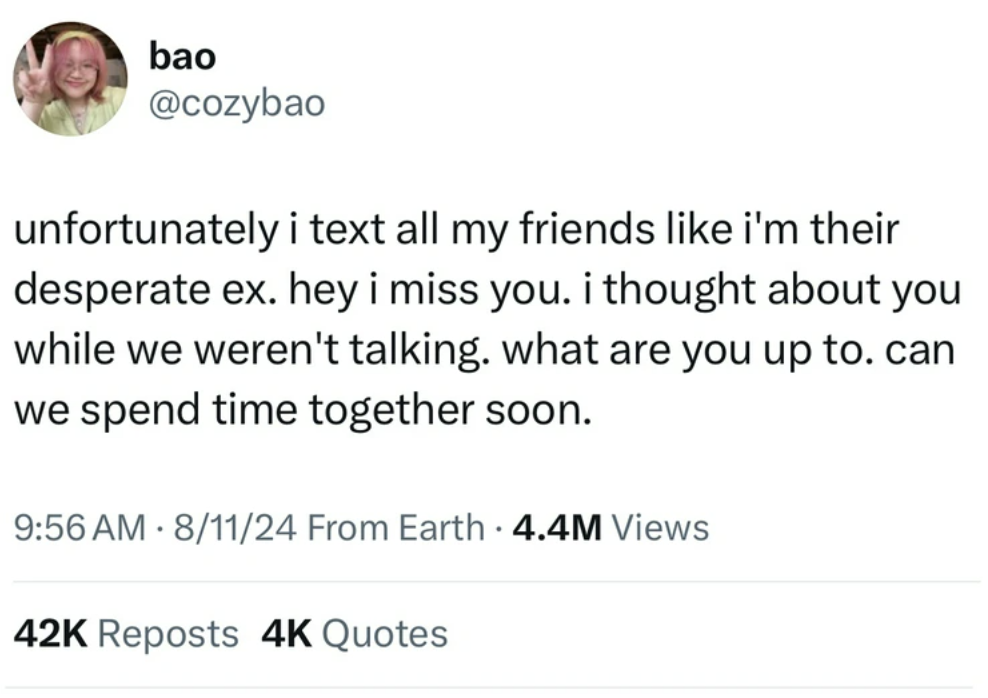 screenshot - bao unfortunately i text all my friends i'm their desperate ex. hey i miss you. i thought about you while we weren't talking. what are you up to. can we spend time together soon. 81124 From Earth 4.4M Views . 42K Reposts 4K Quotes